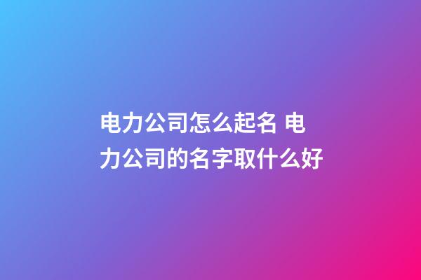 电力公司怎么起名 电力公司的名字取什么好-第1张-公司起名-玄机派